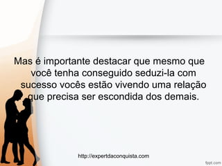 http://expertdaconquista.com
Mas é importante destacar que mesmo que
você tenha conseguido seduzi-la com
sucesso vocês estão vivendo uma relação
que precisa ser escondida dos demais.
 