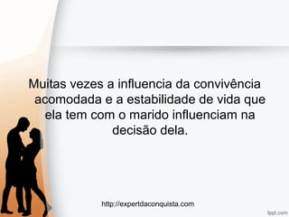 http://expertdaconquista.com
Muitas vezes a influencia da convivência
acomodada e a estabilidade de vida que
ela tem com o marido influenciam na
decisão dela.
 