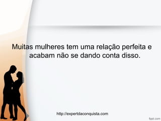 http://expertdaconquista.com
Muitas mulheres tem uma relação perfeita e
acabam não se dando conta disso.
 