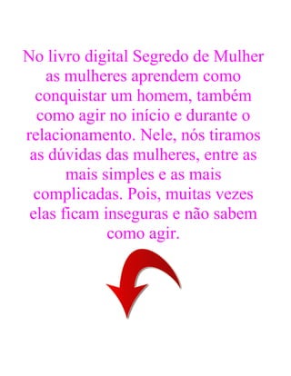 No livro digital Segredo de Mulher
as mulheres aprendem como
conquistar um homem, também
como agir no início e durante o
relacionamento. Nele, nós tiramos
as dúvidas das mulheres, entre as
mais simples e as mais
complicadas. Pois, muitas vezes
elas ficam inseguras e não sabem
como agir.
 