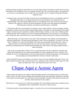pontada de desejo quando ele não tenha visto você por algum tempo. Este desejo é criado através do jogo
dos opostos. Ele vai implorar você e, em seguida, ele pega você; ele vai sentir sua falta e, em seguida, cai
em você; ele vai cobiçar para você e então você vai se render a ele. É a criação ea liberação da tensão
repetidas vezes.
A maneira como você criar essa tensão é através de sua sexualidade-provocá-lo e, em seguida, ceder, de
brincadeira fugir dele e, em seguida, permitir que ele para capturar você, adicionar leveza e
espontaneidade à sua vida, dar-lhe olhares lascivos e, em seguida, sair da sala, enviá-lo notas sensuais
durante o dia, agarrá-lo e beijá-lo de forma inesperada. Em suma, usar suas poderosas qualidades
femininas para contrastar sua natureza masculina grave e calculado.
2. Ele precisa saber que você respeitá-lo. O respeito é uma virtude cardeal; é a base de qualquer relação
que perdura e resiste ao teste do tempo. Respeito pode ajudar a reacender um relacionamento muito tempo
depois a chama do amor e luxúria tem estalou. Muitos homens, de fato, se casar com a mulher que lhe
respeita, mesmo sobre a mulher que os ama. Os homens podem dormir com, conversar, e se preocupam
com a mulher que ama, mas muitas vezes o amor (desculpas a John Lennon) não é tudo que eles precisam.
Muito disso tem a ver com o termo "eu te amo." Para um homem e uma mulher, este termo pode ter
diferentes significados. Um homem pode interpretá-lo como "não me machuque" ou mesmo "você está
preso." Homens ver o amor de uma mulher como mais uma commodity do que algo novo. Claro, as
palavras fazê-lo se sentir bem quando ele ouve, mas eles não cantam a sua alma. Os homens têm
deficiências incapacitantes eles silenciosamente batalha suas vidas inteiras. Não apenas alguns homens ...
todos os homens.
Ela vem de sua programação cultural. Esta é a razão dos homens são tão competitivos. Quando uma
mulher pode murmurar em seu ouvido sua admiração ("Eu estou orgulhoso de você"), incentivo ("Eu
acredito em você") e reconhecimento ("Você é um bom homem"), ela fala diretamente a um ferido parte
de sua psique que é desesperadamente anseio por respeito e aprovação.
Assim, descobrir por que você respeita o seu homem. O que você está orgulhoso dele para? O que você
pode reconhecê-lo para? Como você pode fazer ele se sentir bem sobre si mesmo? Então, diga a ele. Não
diga a ele apenas que você o ama, diga-lhe por que você o ama.
Clique Aqui e Acesse Agora
Outra maneira de expressar seu respeito é pedir desculpas quando você cometeu um erro ou disse algo
errado. Você (e ele) deve tornar a relação mais importante do que egos individuais. Quando ele sabe que
você respeita seu personagem, ele vai deixá-lo em mais profundo, expondo outras partes do concurso de
sua alma, onde ele precisa de cura e apoio.
Todo homem se sente como ele é o herói de seu próprio mito. Eles também sentem que as mulheres têm a
capacidade de curar a ferida fatal e seu amor é o frasco de cura.
3. Ele precisa sentir-se emocionalmente seguro. A terceira coisa a ter em mente quando aprender a manter
 