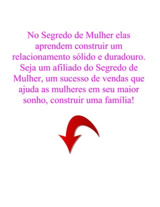 No Segredo de Mulher elas
aprendem construir um
relacionamento sólido e duradouro.
Seja um afiliado do Segredo de
Mulher, um sucesso de vendas que
ajuda as mulheres em seu maior
sonho, construir uma família!
 