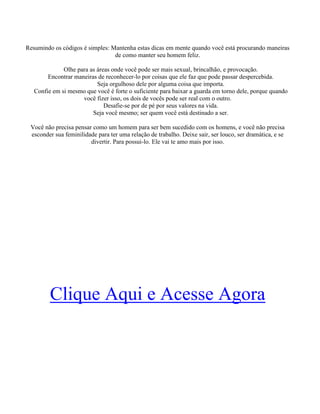 Resumindo os códigos é simples: Mantenha estas dicas em mente quando você está procurando maneiras
de como manter seu homem feliz.
Olhe para as áreas onde você pode ser mais sexual, brincalhão, e provocação.
Encontrar maneiras de reconhecer-lo por coisas que ele faz que pode passar despercebida.
Seja orgulhoso dele por alguma coisa que importa.
Confie em si mesmo que você é forte o suficiente para baixar a guarda em torno dele, porque quando
você fizer isso, os dois de vocês pode ser real com o outro.
Desafie-se por de pé por seus valores na vida.
Seja você mesmo; ser quem você está destinado a ser.
Você não precisa pensar como um homem para ser bem sucedido com os homens, e você não precisa
esconder sua feminilidade para ter uma relação de trabalho. Deixe sair, ser louco, ser dramática, e se
divertir. Para possui-lo. Ele vai te amo mais por isso.
Clique Aqui e Acesse Agora
 