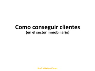 Como conseguir clientes
   (en el sector inmobiliario)




          Prof. Máximo Kinast
 