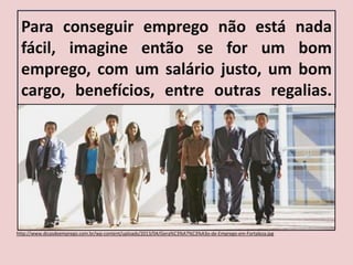 Para conseguir emprego não está nada
fácil, imagine então se for um bom
emprego, com um salário justo, um bom
cargo, benefícios, entre outras regalias.
http://www.dicasdeemprego.com.br/wp-content/uploads/2013/04/Gera%C3%A7%C3%A3o-de-Emprego-em-Fortaleza.jpg
 