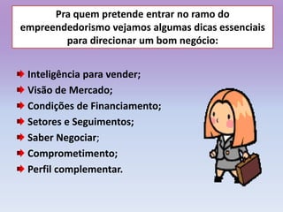 Pra quem pretende entrar no ramo do
empreendedorismo vejamos algumas dicas essenciais
para direcionar um bom negócio:
Inteligência para vender;
Visão de Mercado;
Condições de Financiamento;
Setores e Seguimentos;
Saber Negociar;
Comprometimento;
Perfil complementar.
 