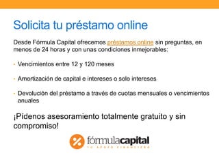 Solicita tu préstamo online
Desde Fórmula Capital ofrecemos préstamos online sin preguntas, en
menos de 24 horas y con unas condiciones inmejorables:
• Vencimientos entre 12 y 120 meses
• Amortización de capital e intereses o solo intereses
• Devolución del préstamo a través de cuotas mensuales o vencimientos
anuales
¡Pídenos asesoramiento totalmente gratuito y sin
compromiso!
 