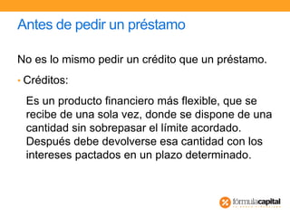 Antes de pedir un préstamo
No es lo mismo pedir un crédito que un préstamo.
• Créditos:
Es un producto financiero más flexible, que se
recibe de una sola vez, donde se dispone de una
cantidad sin sobrepasar el límite acordado.
Después debe devolverse esa cantidad con los
intereses pactados en un plazo determinado.
 