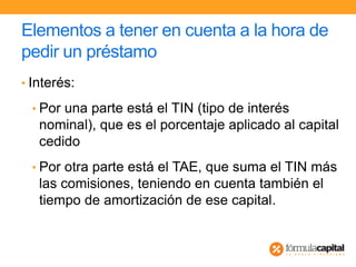 Elementos a tener en cuenta a la hora de
pedir un préstamo
• Interés:
• Por una parte está el TIN (tipo de interés
nominal), que es el porcentaje aplicado al capital
cedido
• Por otra parte está el TAE, que suma el TIN más
las comisiones, teniendo en cuenta también el
tiempo de amortización de ese capital.
 