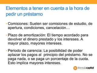 Elementos a tener en cuenta a la hora de
pedir un préstamo
• Comisiones: Suelen ser comisiones de estudio, de
apertura, condiciones, cancelación…
• Plazo de amortización: El tiempo acordado para
devolver el dinero prestado y los intereses. A
mayor plazo, mayores intereses.
• Periodo de carencia: La posibilidad de poder
aplazar los pagos al principio del préstamo. No se
paga nada, o se paga un porcentaje de la cuota.
Esto implica mayores intereses.
 