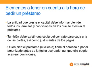 Elementos a tener en cuenta a la hora de
pedir un préstamo
• La entidad que preste el capital debe informar bien de
todos los términos y condiciones en los que se efectúa el
préstamo
• También debe existir una copia del contrato para cada una
de las partes, así como justificantes de los pagos
• Quien pide el préstamo (el cliente) tiene el derecho a poder
amortizarlo antes de la fecha acordada, aunque ello puede
acarrear comisiones.
 