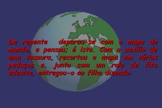 De repente     deparou-se com o mapa do
mundo, e pensou; é isto. Com o auxílio de
uma tesoura, recortou o mapa em vários
pedaços e, junto com um rolo de fita
adesiva, entregou-o ao filho dizendo:
 