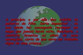 A princípio o pai não deu crédito às
palavras do filho. Seria impossível , na
sua idade ter conseguido recompor um
mapa que jamais havia visto. Relutante, o
cientista levantou os olhos de suas
anotações, certo de que veria um trabalho
digno de uma criança.
 