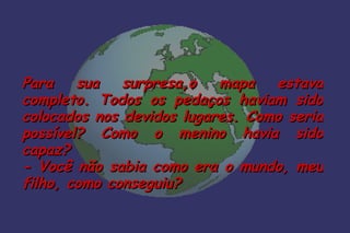 Para    sua   surpresa,o   mapa   estava
completo. Todos os pedaços haviam sido
colocados nos devidos lugares. Como seria
possível? Como o menino havia sido
capaz?
- Você não sabia como era o mundo, meu
filho, como conseguiu?
 