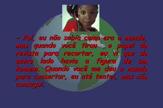 - Pai, eu não sabia como era o mundo,
mas quando você tirou      o papel da
revista para recortar, eu vi que do
outro lado havia a figura de um
homem. Quando você me deu o mundo
para consertar, eu até tentei, mas não
consegui.
 
