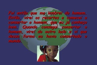 Foi então que me lembrei do homem.
Então, virei os recortes e comecei a
consertar o homem, que eu já conheço
bem. Quando consegui consertar o
homem, virei do outro lado e vi que
dessa forma eu havia consertado o
mundo.
 