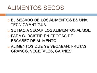 ALIMENTOS SECOS
   EL SECADO DE LOS ALIMENTOS ES UNA
    TECNICA ANTIGUA.
   SE HACIA SECAR LOS ALIMENTOS AL SOL.
   PARA SUBSISTIR EN EPOCAS DE
    ESCASEZ DE ALIMENTO.
   ALIMENTOS QUE SE SECABAN: FRUTAS,
    GRANOS, VEGETALES, CARNES.
 