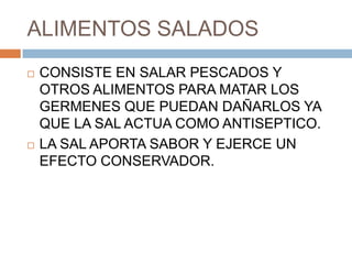 ALIMENTOS SALADOS
   CONSISTE EN SALAR PESCADOS Y
    OTROS ALIMENTOS PARA MATAR LOS
    GERMENES QUE PUEDAN DAÑARLOS YA
    QUE LA SAL ACTUA COMO ANTISEPTICO.
   LA SAL APORTA SABOR Y EJERCE UN
    EFECTO CONSERVADOR.
 