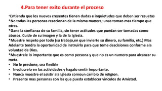 4.Para tener exito durante el proceso
*Entienda que los nuevos creyentes tienen dudas e inquietudes que deben ser resuetas
*No todas las personas reaccionan de la misma manera; unas toman mas tiempo que
otras.
*Gane la confianza de su familia, sin tener actitudes que puedan ser tomadas como
abusos. Cuide de su imagen y la de la Iglesia.
*Muestre respeto por todo (su trabajo,en que invierte su dinero, su familia, etc.) Mas
Adelante tendra la oportunidad de instruirlo para que tome descisiones conforme ala
voluntad de Dios.
*Muestrele lo importante que es como persona y que no es un numero para alcanzar su
meta.
• No le presione, sea flexible
• Involucrelo en las actividades y hagalo sentir importante.
• Nunca muestre el asistir ala Iglesia comoun cambio de religion.
• Presente mas personas con las que pueda establecer vinculos de Amistad.
 