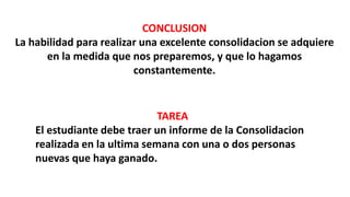 CONCLUSION
La habilidad para realizar una excelente consolidacion se adquiere
en la medida que nos preparemos, y que lo hagamos
constantemente.
TAREA
El estudiante debe traer un informe de la Consolidacion
realizada en la ultima semana con una o dos personas
nuevas que haya ganado.
 