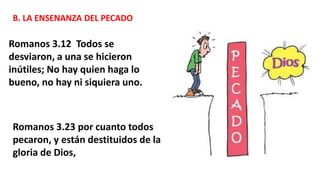 B. LA ENSENANZA DEL PECADO
Romanos 3.12 Todos se
desviaron, a una se hicieron
inútiles; No hay quien haga lo
bueno, no hay ni siquiera uno.
Romanos 3.23 por cuanto todos
pecaron, y están destituidos de la
gloria de Dios,
 