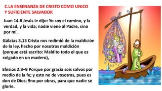 C.LA ENSENANZA DE CRISTO COMO UNICO
Y SUFICIENTE SALVADOR
Juan 14.6 Jesús le dijo: Yo soy el camino, y la
verdad, y la vida; nadie viene al Padre, sino
por mí.
Gálatas 3.13 Cristo nos redimió de la maldición
de la ley, hecho por nosotros maldición
(porque está escrito: Maldito todo el que es
colgado en un madero),
Efesios 2.8–9 Porque por gracia sois salvos por
medio de la fe; y esto no de vosotros, pues es
don de Dios; 9no por obras, para que nadie se
gloríe.
 