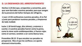 D. LA ENSENANZA DEL ARREPENTIMIENTO
Hechos 3.19 (Así que, arrepentíos y convertíos, para
que sean borrados vuestros pecados; para que vengan
de la presencia del Señor tiempos de refrigerio,
1 Juan 1.9 (Si confesamos nuestros pecados, él es fiel
y justo para perdonar nuestros pecados, y limpiarnos
de toda maldad.
Isaías 1.18 Venid luego, dice Jehová, y estemos a
cuenta: si vuestros pecados fueren como la grana,
como la nieve serán emblanquecidos; si fueren rojos
como el carmesí, vendrán a ser como blanca lana.
Proverbios 28.13 El que encubre sus pecados no
prosperará; Mas el que los confiesa y se aparta
alcanzará misericordia.
 
