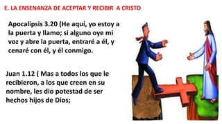 E. LA ENSENANZA DE ACEPTAR Y RECIBIR A CRISTO
Apocalipsis 3.20 (He aquí, yo estoy a
la puerta y llamo; si alguno oye mi
voz y abre la puerta, entraré a él, y
cenaré con él, y él conmigo.
Juan 1.12 ( Mas a todos los que le
recibieron, a los que creen en su
nombre, les dio potestad de ser
hechos hijos de Dios;
 