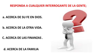 RESPONDA A CUALQUIER INTERROGANTE DE LA GENTE;
a. ACERCA DE SU FE EN DIOS.
b. ACERCA DE LA OTRA VIDA.
C. ACERCA DE LAS FINANZAS .
d. ACERCA DE LA FAMILIA
 