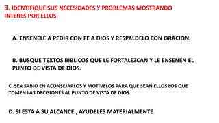 3. IDENTIFIQUE SUS NECESIDADES Y PROBLEMAS MOSTRANDO
INTERES POR ELLOS
A. ENSENELE A PEDIR CON FE A DIOS Y RESPALDELO CON ORACION.
B. BUSQUE TEXTOS BIBLICOS QUE LE FORTALEZCAN Y LE ENSENEN EL
PUNTO DE VISTA DE DIOS.
C. SEA SABIO EN ACONSEJARLOS Y MOTIVELOS PARA QUE SEAN ELLOS LOS QUE
TOMEN LAS DECISIONES AL PUNTO DE VISTA DE DIOS.
D. SI ESTA A SU ALCANCE , AYUDELES MATERIALMENTE.
 