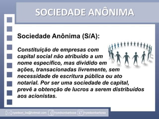 SOCIEDADE ANÔNIMA
Sociedade Anônima (S/A):
Constituição de empresas com
capital social não atribuído a um
nome específico, mas dividido em
ações, transacionadas livremente, sem
necessidade de escritura pública ou ato
notarial. Por ser uma sociedade de capital,
prevê a obtenção de lucros a serem distribuídos
aos acionistas.

 