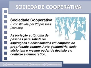 SOCIEDADE COOPERATIVA
Sociedade Cooperativa:
É constituída por 20 pessoas
(mínimo)
Associação autônoma de
pessoas para satisfazer
aspirações e necessidades em empresa de
propriedade comum. Auto-gestionária, cada
sócio tem o mesmo poder de decisão e o
controle é democrático.

 
