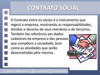CONTRATO SOCIAL
O Contrato entre os sócios é o instrumento que
regerá a empresa, mostrando as responsabilidades,
direitos e deveres de seus membros e de terceiros.
Também faz referência aos dados
cadastrais da empresa e das pessoas
que compõem a sociedade, bem
como as atividades que serão
desenvolvidas pela mesma.

 