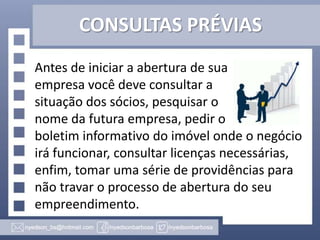 CONSULTAS PRÉVIAS
Antes de iniciar a abertura de sua
empresa você deve consultar a
situação dos sócios, pesquisar o
nome da futura empresa, pedir o
boletim informativo do imóvel onde o negócio
irá funcionar, consultar licenças necessárias,
enfim, tomar uma série de providências para
não travar o processo de abertura do seu
empreendimento.

 