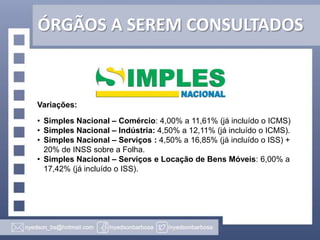 ÓRGÃOS A SEREM CONSULTADOS

Variações:
• Simples Nacional – Comércio: 4,00% a 11,61% (já incluído o ICMS)
• Simples Nacional – Indústria: 4,50% a 12,11% (já incluído o ICMS).
• Simples Nacional – Serviços : 4,50% a 16,85% (já incluído o ISS) +
20% de INSS sobre a Folha.
• Simples Nacional – Serviços e Locação de Bens Móveis: 6,00% a
17,42% (já incluído o ISS).

 