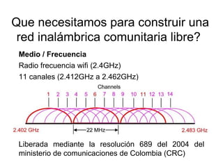 Que necesitamos para construir una
 red inalámbrica comunitaria libre?
 Medio / Frecuencia
 Radio frecuencia wifi (2.4GHz)
 11 canales (2.412GHz a 2.462GHz)




 Liberada mediante la resolución 689 del 2004 del
 ministerio de comunicaciones de Colombia (CRC)
 