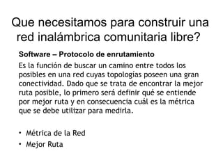 Que necesitamos para construir una
 red inalámbrica comunitaria libre?
 Software – Protocolo de enrutamiento
 Es la función de buscar un camino entre todos los
 posibles en una red cuyas topologías poseen una gran
 conectividad. Dado que se trata de encontrar la mejor
 ruta posible, lo primero será definir qué se entiende
 por mejor ruta y en consecuencia cuál es la métrica
 que se debe utilizar para medirla.

 • Métrica de la Red
 • Mejor Ruta
 