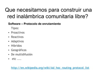 Que necesitamos para construir una
 red inalámbrica comunitaria libre?
 Software – Protocolo de enrutamiento
   Tipos:
 • Proactivos
 • Reactivos
 • Adaptivos
 • Hibridos
 • Geográficos
 • De multidifusión
 •  etc ....


  http://en.wikipedia.org/wiki/Ad_hoc_routing_protocol_list
 