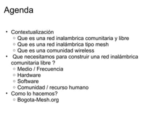 Agenda

• Contextualización
   o Que es una red inalambrica comunitaria y libre
   o Que es una red inalámbrica tipo mesh
   o Que es una comunidad wireless
• Que necesitamos para construir una red inalámbrica
  comunitaria libre ?
   o Medio / Frecuencia
   o Hardware
   o Software
   o Comunidad / recurso humano
• Como lo hacemos?
   o Bogota-Mesh.org
 