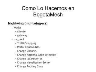 Como Lo Hacemos en
            BogotaMesh
Nightwing (nightwing-wa)
  – Modos
     • cliente
     • gateway
  – nw_conf
     • TrafficShapping
     • Portal Cautivo NDS
     • Change Channel
     • Change Antenna Mode Selection
     • Change log server ip
     • Change Visualisation Server
     • Change Routing Class
 