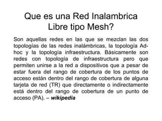 Que es una Red Inalambrica
         Libre tipo Mesh?
Son aquellas redes en las que se mezclan las dos
topologías de las redes inalámbricas, la topología Ad-
hoc y la topología infraestructura. Básicamente son
redes con topología de infraestructura pero que
permiten unirse a la red a dispositivos que a pesar de
estar fuera del rango de cobertura de los puntos de
acceso están dentro del rango de cobertura de alguna
tarjeta de red (TR) que directamente o indirectamente
está dentro del rango de cobertura de un punto de
acceso (PA). – wikipedia
 