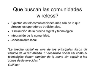 Que buscan las comunidades
           wireless?
• Explotar las telecomunicaciones más allá de lo que
  ofrecen los operadores tradicionales.
• Disminución de la brecha digital y tecnológica
• Integración de la comunidad.
• Conocimiento local

"La brecha digital es una de los principales focos de
estudio de la red abierta. El desarrollo social así como el
tecnológico deben caminar de la mano sin excluir a las
zonas desfavorecidas."
Guifi.net
 