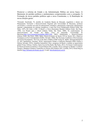 2
Promover a reforma do Estado e da Administração Pública em novas bases; 2)
Banimento de partidos políticos e parlamentares comprometidos com a corrupção; 3)
Formação de novos partidos políticos após a nova Constituinte; e, 4) Realização de
novas eleições gerais.
*Fernando Alcoforado, 76, membro da Academia Baiana de Educação, engenheiro e doutor em
Planejamento Territorial e Desenvolvimento Regional pela Universidade de Barcelona, professor
universitário e consultor nas áreas de planejamento estratégico, planejamento empresarial, planejamento
regional e planejamento de sistemas energéticos, é autor dos livros Globalização (Editora Nobel, São
Paulo, 1997), De Collor a FHC- O Brasil e a Nova (Des)ordem Mundial (Editora Nobel, São Paulo,
1998), Um Projeto para o Brasil (Editora Nobel, São Paulo, 2000), Os condicionantes do
desenvolvimento do Estado da Bahia (Tese de doutorado. Universidade de
Barcelona,http://www.tesisenred.net/handle/10803/1944, 2003), Globalização e Desenvolvimento
(Editora Nobel, São Paulo, 2006), Bahia- Desenvolvimento do Século XVI ao Século XX e Objetivos
Estratégicos na Era Contemporânea (EGBA, Salvador, 2008), The Necessary Conditions of the Economic
and Social Development- The Case of the State of Bahia (VDM Verlag Dr. Müller Aktiengesellschaft &
Co. KG, Saarbrücken, Germany, 2010), Aquecimento Global e Catástrofe Planetária (P&A Gráfica e
Editora, Salvador, 2010), Amazônia Sustentável- Para o progresso do Brasil e combate ao aquecimento
global (Viena- Editora e Gráfica, Santa Cruz do Rio Pardo, São Paulo, 2011), Os Fatores Condicionantes
do Desenvolvimento Econômico e Social (Editora CRV, Curitiba, 2012) e Energia no Mundo e no Brasil-
Energia e Mudança Climática Catastrófica no Século XXI (Editora CRV, Curitiba, 2015). Possui blog na
Internet (http://fernando.alcoforado.zip.net). E-mail: falcoforado@uol.com.br.
 