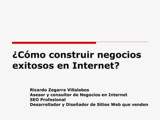 ¿Cómo construir negocios exitosos en Internet? Ricardo Zegarra Villalobos Asesor y consultor de Negocios en Internet SEO Profesional Desarrollador y Diseñador de Sitios Web que venden 