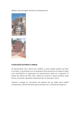 ABAIXO: desmontagem de forma e parede pronta
COLOCAÇÃO DE PORTAS E JANELAS
Os fechamentos até a altura dos caixilhos e acima destes podem ser feitos
com tijolos. A amarração com as paredes é feita através de um rasgo na taipa
com machadinha. A argamassa de assentamento pode ser a seguinte: IO
partes da mistura de terra mais I parte de cimento, e água suficiente para
formar uma pasta, deixando-a descansar de um dia para o outro.
Perfurar e pregar os montantes nas laterais das da taipa para melhor
acabamento, este fechamento deve coincidir com o frechal da cobertura.
 