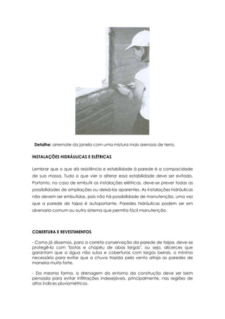 Detalhe: arremate da janela com uma mistura mais arenosa de terra.
INSTALAÇÕES HIDRÁULICAS E ELÉTRICAS
Lembrar que o que dá resistência e estabilidade à parede é a compacidade
de sua massa. Tudo o que vier a alterar essa estabilidade deve ser evitado.
Portanto, no caso de embutir as instalações elétricas, deve-se prever todas as
possibilidades de ampliações ou deixá-las aparentes. As instalações hidráulicas
não devem ser embutidas, pois não há possibilidade de manutenção, uma vez
que a parede de taipa é autoportante. Paredes hidráulicas podem ser em
alvenaria comum ou outro sistema que permita fácil manutenção.
COBERTURA E REVESTIMENTOS
- Como já dissemos, para a correta conservação da parede de taipa, deve-se
protegê-la com "botas e chapéu de abas largas", ou seja, alicerces que
garantam que a água não suba e coberturas com largos beirais, o mínimo
necessário para evitar que a chuva trazida pelo vento atinja as paredes de
maneira muito forte.
- Da mesma forma, a drenagem do entorno da construção deve ser bem
pensada para evitar infiltrações indesejáveis, principalmente, nas regiões de
altos índices pluviométricos.
 