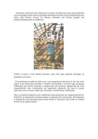 - Numerar a estrutura da cobertura no chão, ao lado da casa, para adiantar
sua montagem assim que as paredes estiverem prontas, pois é importante que
estas não tomem chuva. As tábuas utilizadas nas formas podem ser
reaproveitadas para a cobertura.
Cobrir a casa o mais rápido possível, caso não seja possível, proteger as
paredes com lona.
- O revestimento pode ser feito com uma argamassa de terra (1 de cal; 4 de
areia; 2 de terra) que permite o "respiro" da parede e "acusa" logo qualquer
infiltração que tenha ocorrido. A argamassa de cimento, apesar de ser mais
impermeável, tem coeficiente de expansão diferente da terra e pode
descolar com o tempo, além de "camuflar", inicialmente, infiltrações.
Obs: os insetos instalam-se em ambientes que propiciam seu desenvolvimento.
Portanto, é importante manter sempre a assepsia da construção. Boa limpeza
e frequente manutenção para evitar frestas e "buracos" por onde os insetos
entram e se desenvolvem.
 