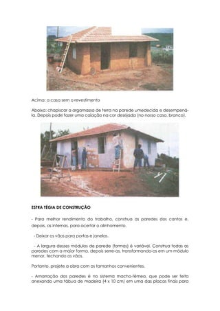 Acima: a casa sem o revestimento
Abaixo: chapiscar a argamassa de terra na parede umedecida e desempená-
la. Depois pode fazer uma caiação na cor desejada (no nosso caso, branco).
ESTRA TÉGIA DE CONSTRUÇÃO
- Para melhor rendimento do trabalho, construa as paredes dos cantos e,
depois, as internas, para acertar o alinhamento.
- Deixar os vãos para portas e janelas.
- A largura desses módulos de parede (formas) é variável. Construa todas as
paredes com a maior forma, depois serre-as, transformando-as em um módulo
menor, fechando os vãos.
Portanto, projete a obra com os tamanhos convenientes.
- Amarração das paredes é no sistema macho-fêmea, que pode ser feita
anexando uma tábua de madeira (4 x 10 cm) em uma das placas finais para
 