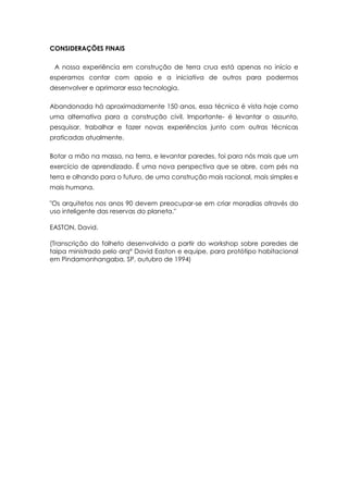 CONSIDERAÇÕES FINAIS
A nossa experiência em construção de terra crua está apenas no início e
esperamos contar com apoio e a iniciativa de outros para podermos
desenvolver e aprimorar essa tecnologia.
Abandonada há aproximadamente 150 anos, essa técnica é vista hoje como
uma alternativa para a construção civil. Importante- é levantar o assunto,
pesquisar, trabalhar e fazer novas experiências junto com outras técnicas
praticadas atualmente.
Botar a mão na massa, na terra, e levantar paredes, foi para nós mais que um
exercício de aprendizado. É uma nova perspectiva que se abre, com pés na
terra e olhando para o futuro, de uma construção mais racional, mais simples e
mais humana.
"Os arquitetos nos anos 90 devem preocupar-se em criar moradias através do
uso inteligente das reservas do planeta."
EASTON, David.
(Transcrição do folheto desenvolvido a partir do workshop sobre paredes de
taipa ministrado pelo arq° David Easton e equipe, para protótipo habitacional
em Pindamonhangaba, SP, outubro de 1994)
 