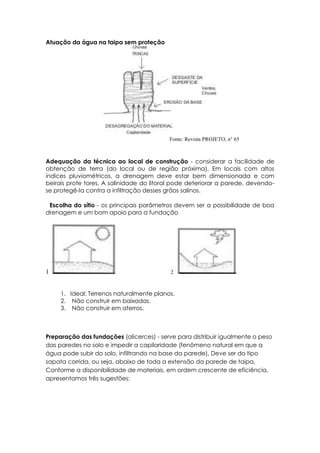 Atuação da água na taipa sem proteção
Fonte: Revista PROJETO, n° 65
Adequação da técnica ao local de construção - considerar a facilidade de
obtenção de terra (do local ou de região próxima), Em locais com altos
índices pluviométricos, a drenagem deve estar bem dimensionada e com
beirais prote tores. A salinidade do litoral pode deteriorar a parede, devendo-
se protegê-Ia contra a infiltração desses grãos salinos.
Escolha do sítio - os principais parâmetros devem ser a possibilidade de boa
drenagem e um bom apoio para a fundação
1 2
1. Ideal: Terrenos naturalmente planos.
2. Não construir em baixadas.
3. Não construir em aterros.
Preparação das fundações (alicerces) - serve para distribuir igualmente o peso
das paredes no solo e impedir a capilaridade (fenômeno natural em que a
água pode subir do solo, infiltrando na base da parede), Deve ser do tipo
sapata corrida, ou seja, abaixo de toda a extensão da parede de taipa,
Conforme a disponibilidade de materiais, em ordem crescente de eficiência,
apresentamos três sugestões:
 
